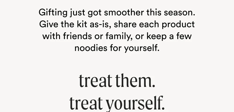 Gifting just got smoother this season. Give the kit as-is, share each product with friends or family, or keep a few noodies for yourself. - Treat Them. Treat Yourself.