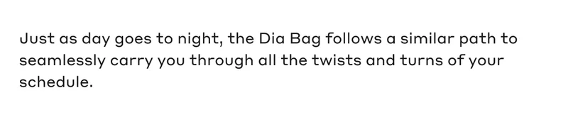 Just as day goes to night, the Dia Bag follows a similar path to seamlessly carry you through all the twists and turns off your schedule.