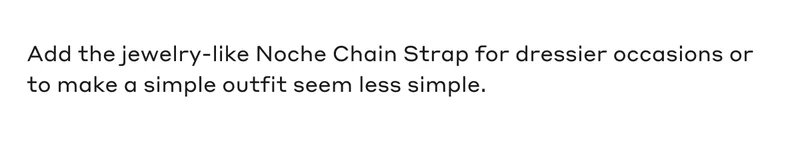Add the jewelry-like Noche Chain Strap for dressier occasions or to make a simple outfit seam less simple.