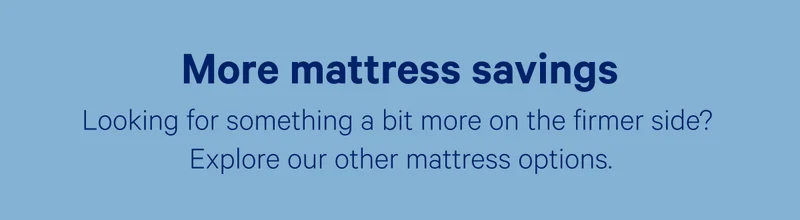 More mattress savings; Looking for something a bit more on the firmer side? Explore our other mattress options.