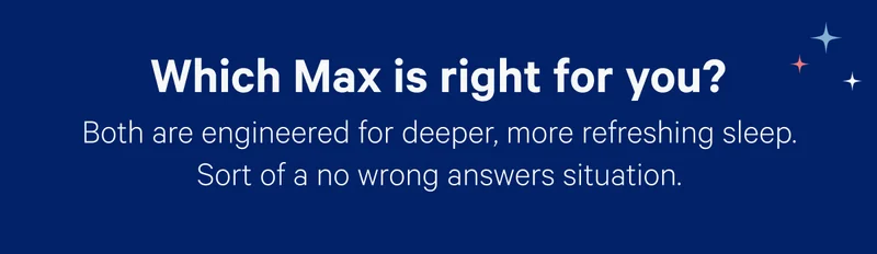 Which Max is right for you? Both are engineered for deeper, more refreshing sleep. Sort of a no wrong answers situation.