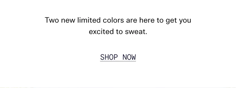 Two new limited colors are here to get you excited to sweat.  |   SHOP NOW