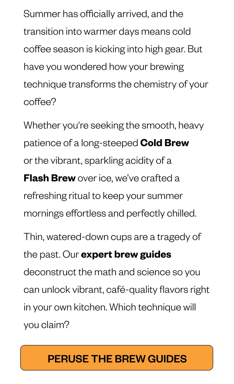 Summer has officially arrived, and the transition into warmer days means cold coffee season is kicking into high gear. But have you wondered how your brewing technique transforms the chemistry of your coffee? Whether you're seeking the smooth, heavy patience of a long-steeped Cold Brew or the vibrant, sparkling acidity of a Flash Brew over ice, we’ve crafted a refreshing ritual to keep your summer mornings effortless and perfectly chilled. Thin, watered-down cups are a tragedy of the past. Our expert brew guides deconstruct the math and science so you can unlock vibrant, café-quality flavors right in your own kitchen. Which technique will you claim? Summer has officially arrived, and the transition into warmer days means cold coffee season is kicking into high gear. But have you wondered how your brewing technique transforms the chemistry of your coffee? Whether you're seeking the smooth, heavy patience of a long-steeped Cold Brew or the vibrant, sparkling acidity of a Flash Brew over ice, we’ve crafted a refreshing ritual to keep your summer mornings effortless and perfectly chilled. Thin, watered-down cups are a tragedy of the past. Our expert brew guides deconstruct the math and science so you can unlock vibrant, café-quality flavors right in your own kitchen. Which technique will you claim?