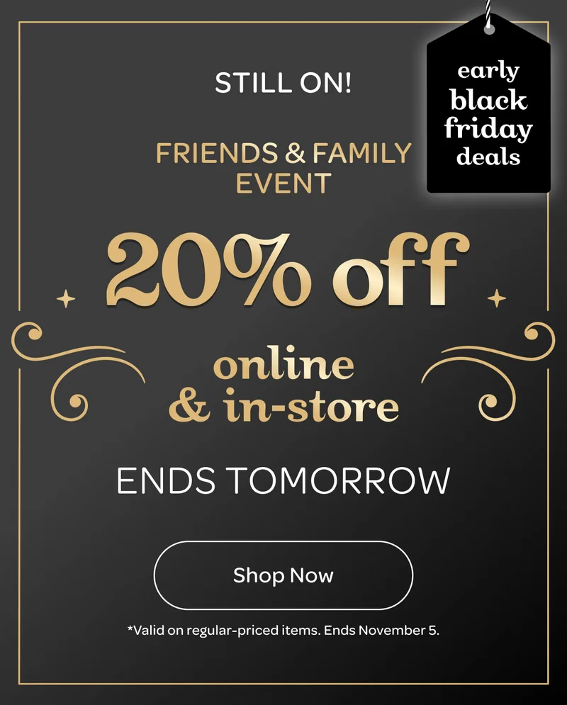 On now! Friends & Family Event - 20% off online & in-store - Early black friday deals - Ends tomorrow - Shop now - *Valid on regular-priced items.