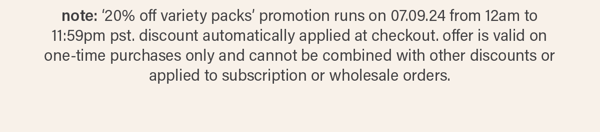 note: '20% off variety packs' promotion runs on 07.09.24 from 12am to 11:59pm pst. discount automatically applied at checkout. offer is valid on one-time purchases only and cannot be combined with other discounts or applied to subscription or wholesale orders.