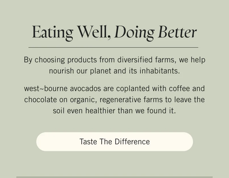 Eating Well, Doing Better  By choosing products from diversified farms, we help nourish our planet and its inhabitants.   west~bourne avocados are coplanted with coffee and chocolate on organic, regenerative farms to leave the soil even healthier than we found it. Taste the Difference.