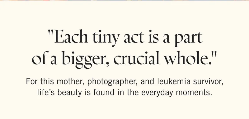 "Each tiny act is a part of a bigger, crucial whole." For this mother, photographer, and leukemia survivor, life’s beauty is found in the everyday moments.