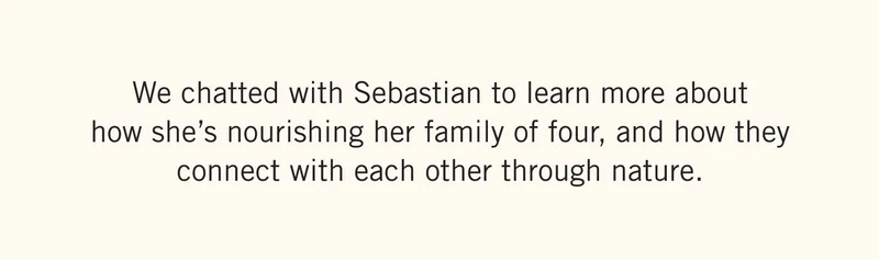 We chatted with Sebastian to learn more about how she’s nourishing her family of four, and how they connect with each other through nature.