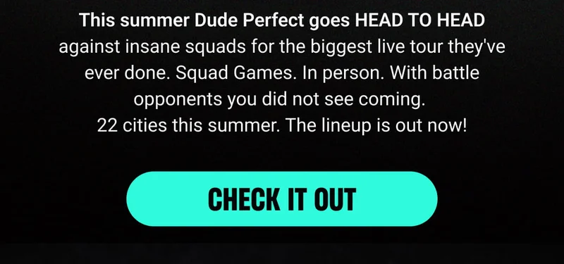 This summer Dude Perfect goes HEAD TO HEAD against insane squads for the biggest live tour they've ever done. Squad Games. In person. With battle opponents you did not see coming.  22 cities this summer. The lineup is out now! - CHECK IT OUT