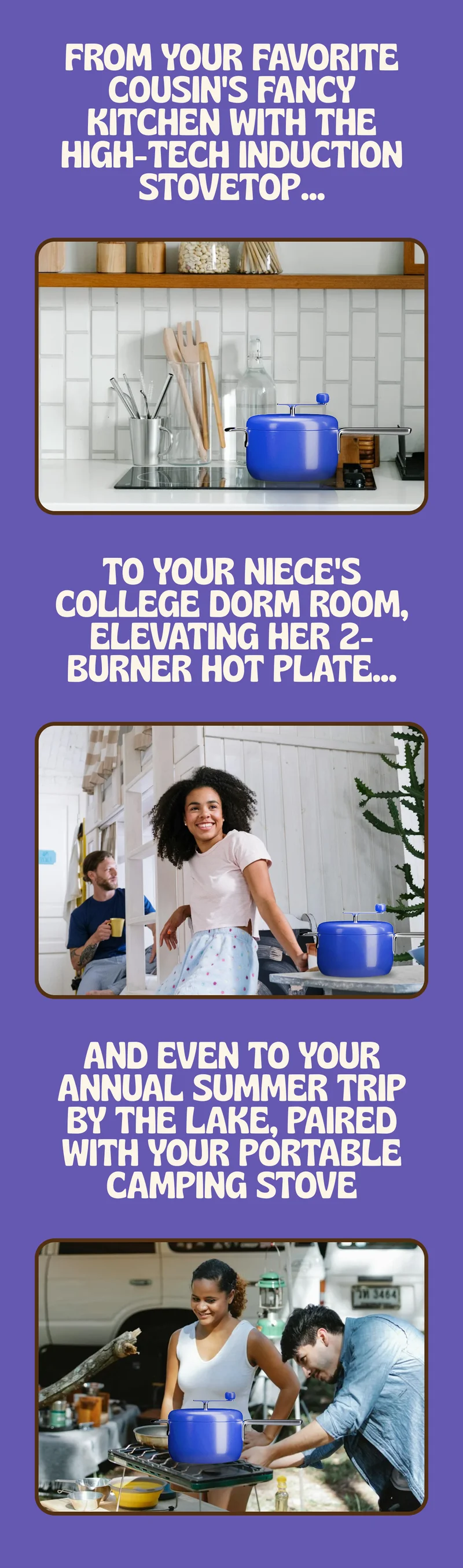 from your favorite cousin's fancy kitchen with the high-tech induction stovetop...to your niece's college dorm room elevating her 2-burner hot plate...and even to your annual summer trip by the lake, paired with your portable camping stove