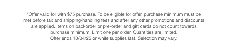 *Offer valid for with $75 purchase. To be eligible for offer, purchase minimum must be met before tax and shipping/handling fees and after any other promotions and discounts are applied. Items on backorder or pre-order and gift cards do not count towards purchase minimum. Limit one per order. Quantities are limited. Offer ends 10/04/25 or while supplies last. Selection may vary.