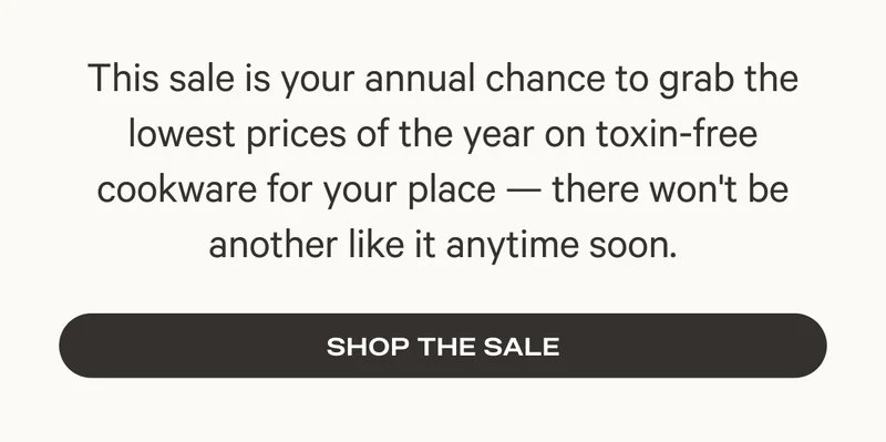 This sale is your annual chance to grab the lowest prices of the year on toxin-free cookware for your place - there won't be another like it anytime soon. - Shop the Sale