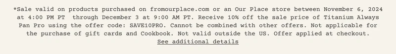 *Sale valid on products purchased on fromourplace.com or an Our Place store between November 6, 2024 at 4:00 PM PT&nbsp; through December 3 at 9:00 AM PT. Cannot be combined with other offers. Not applicable for the purchase of gift cards and Cookbook. Not valid outside the US. Offer applied at checkout. See additional details