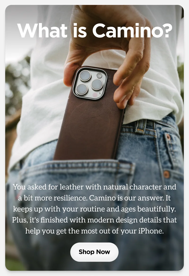 What is Camino? You asked for leather with natural character and a bit more resilience. Camino is our answer. It keeps up with your routine and ages beautifully. Plus, it's finished with modern design details that help you get the most out of your iPhone. Shop now.