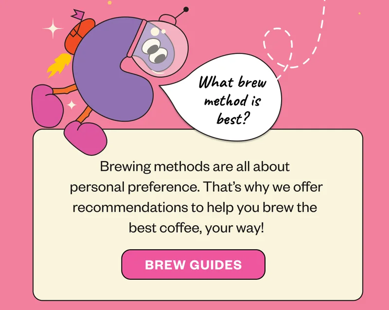 Bubble question: “What brew method is best?”  Choosing a brewing method is all about personal preference. That’s why we offer recommendations for various methods—so you can make the best coffee, your way!  Brew Guides