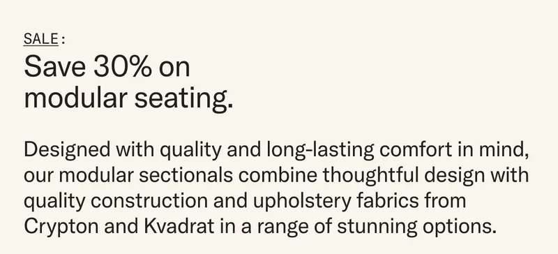 Designed with quality and long-lasting comfort in mind, our modular sectionals combine thoughtful design with quality construction and upholstery fabrics from Crypton and Kvadrat in a range of stunning options. This weekend only, purchase that sectional you’ve had your eye on and you’ll save 30%. Plus, you’ll get a free, year-long Floyd Membership—it’s our way of saying thank you for considering Floyd.