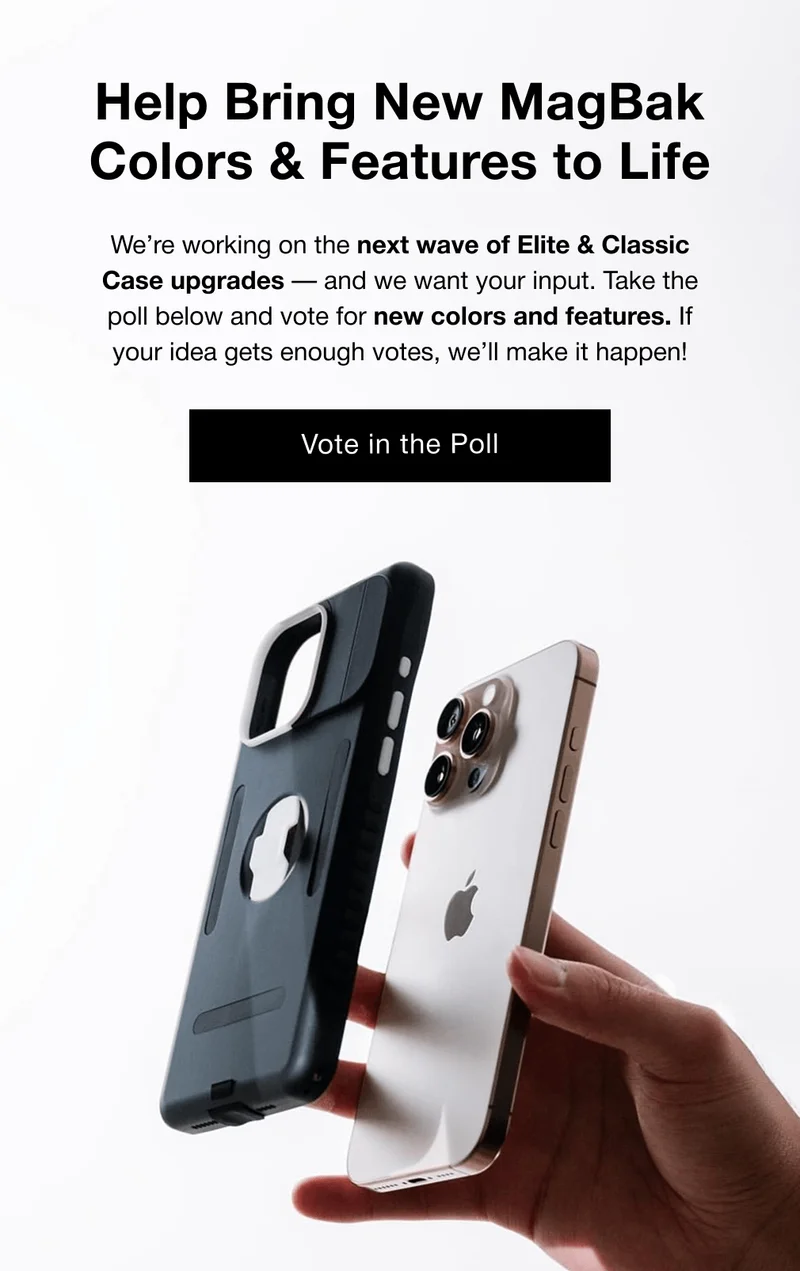 Help Bring New MagBak Colors & Features to Life We’re working on the next wave of Elite & Classic Case upgrades — and we want your input. Take the poll below and vote for new colors and features. If your idea gets enough votes, we’ll make it happen! Vote in the Poll