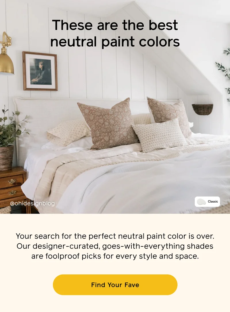 These are the best neutral paint colors. Your search for the perfect neutral paint color is over. Our designer-curated, goes-with-everything shades are foolproof picks for every style and space. Find Your Fave