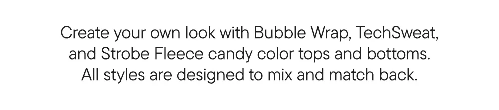 Create your own look with Bubble Wrap, TechSweat, and Strobe Fleece candy color tops and bottoms. All styles are designed to mix and match back.