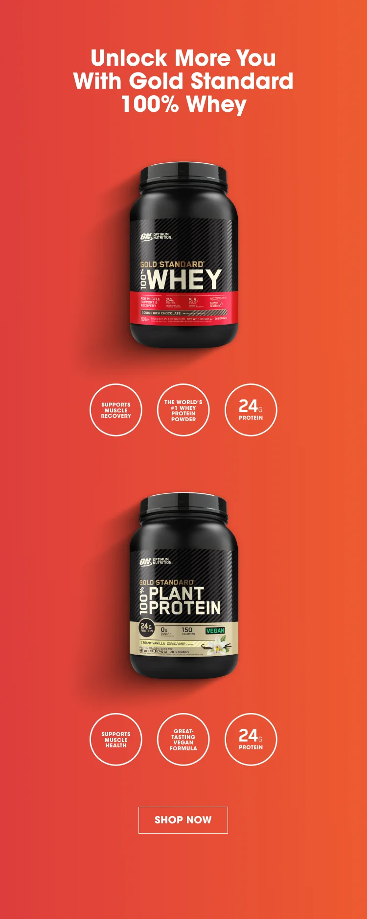 Unlock more you with Gold Standard 100% Whey. Gold Standard 100% Whey - Supports Muscle Recovery, The World's #1 Whey Protein Powder, 24g Protein. Gold Standard 100% Plant Protein - Supports Muscle Health, Great-Tasting Vegan Formula, 24g Protein. SHOP NOW.