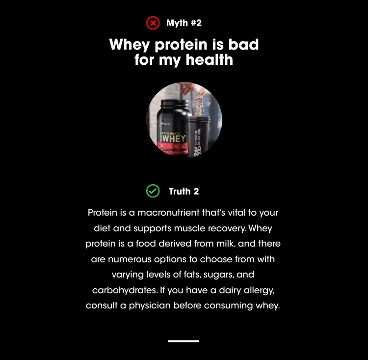 Myth #2 - Whey protein is bad for my health. Truth #2 - Protein is a macronutrient that’s vital to your diet and supports muscle recovery. Whey protein is a food derived from milk, and there are numerous options to choose from with varying levels of fats, sugars, and carbohydrates. If you have a dairy allergy, consult a physician before consuming whey.