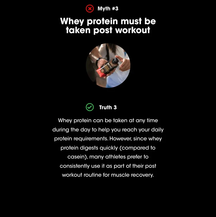 Myth #2 - Whey protein must be taken post workout. Truth #2 - Whey protein can be taken at any time during the day to help you reach your daily protein requirements. However, since whey protein digests quickly (compared to casein), many athletes prefer to consistently use it as part of their post workout routine for muscle recovery.