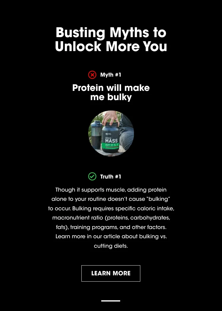 Busting Myths to Unlock More You. Myth #1 - Protein will make me bulky. Truth #1 - Though it supports muscle, adding whey protein alone to your routine doesn’t cause “bulking” to occur. Bulking requires specific caloric intake, macronutrient ratio (proteins, carbohydrates, fats), training programs, and other factors. Learn more in our article about bulking vs. cutting diets. LEARN MORE.