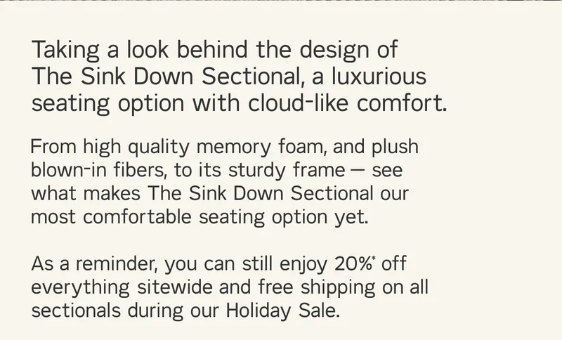 Taking a look behind the design of The Sink Down Sectional, a luxurious seating option with cloud-like comfort. From high quality memory foam, and plush blown-in fibers, to its sturdy frame — see what makes The Sink Down Sectional our most comfortable seating option yet. As a reminder, you can still enjoy 20%* off everything sitewide and free shipping on all sectionals during our Holiday Sale.