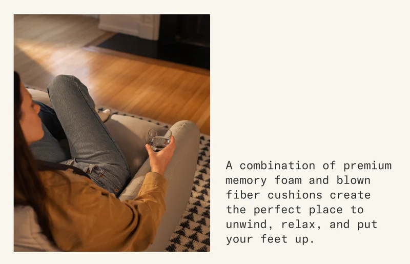 A combination of premium memory foam and blown fiber cushions create the perfect place to unwind, relax, and put your feet up.