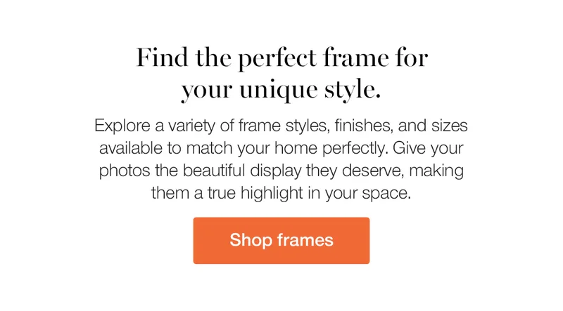 Find the perfect frame for your unique style. Explore a variety of frame styles, finished, and sizes available to match your home perfectly. Give your photos the beautiful display they deserve, making them a true highlight in your space.