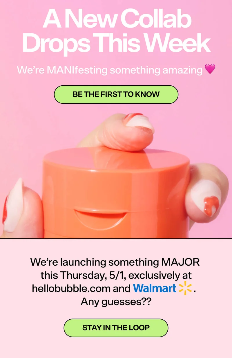 A New Collab Drops This Week. We’re MANIfesting something amazing 🩷 [BE THE FIRST TO KNOW] We’re launching something MAJOR this Thursday, 5/1, exclusively at hellobubble.com and [WALMART LOGO]. Any guesses?? [STAY IN THE LOOP]