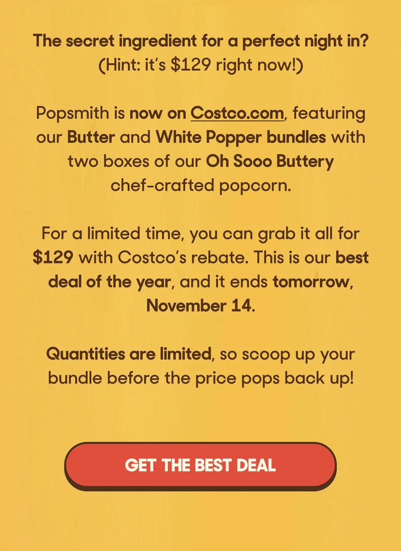 The secret ingredient for a perfect night in? (Hint: it’s $129 right now!)  Popsmith is now on Costco.com, featuring our Butter and White Popper bundles with two boxes of our Oh Sooo Buttery chef-crafted popcorn.  For a limited time, you can grab it all for $129 with Costco’s rebate. This is our best deal of the year, and it ends tomorrow, November 14.  Quantities are limited, so scoop up your bundle before the price pops back up!  GET THE BEST DEAL