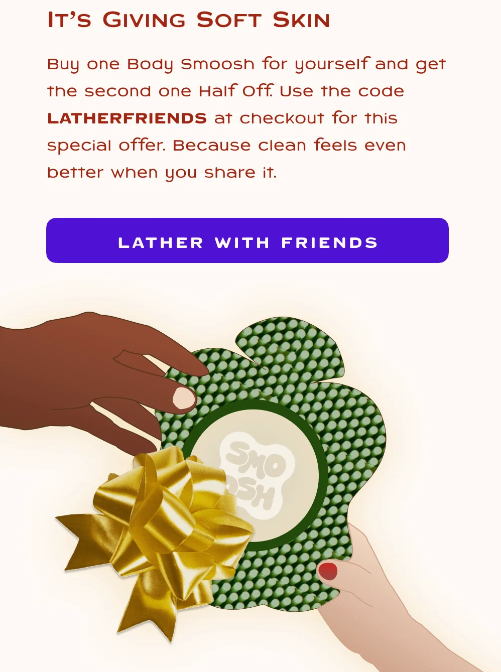 Buy one Body Smoosh for yourself and get the second one Half Off. Use the code LATHERFRIENDS at checkout for this special offer. Because clean feels even better when you share it.