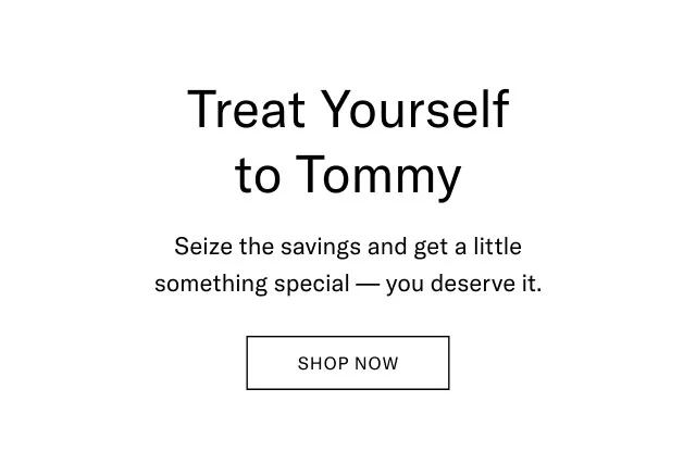Treat yourself to Tommy                                            Seize the savings and get a little something special - you deserve it.                                            Shop Now