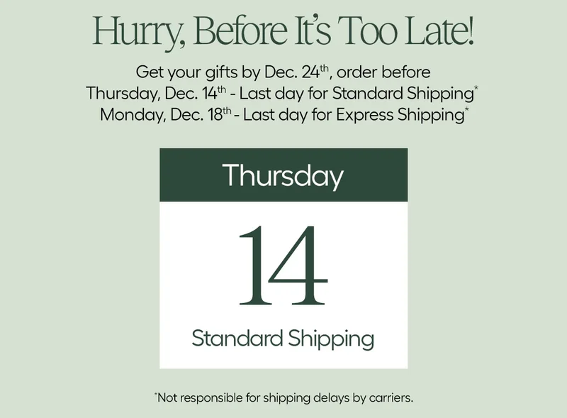 Hurry, Before It's Too Late! Get Your Gifts by Dec. 24th, order before Thursday, Dec. 14th - Last Day for Standard Shipping* Monday, Dec. 18 - Last Day for Express Shipping*  *Not responsible for shipping delays by carriers.