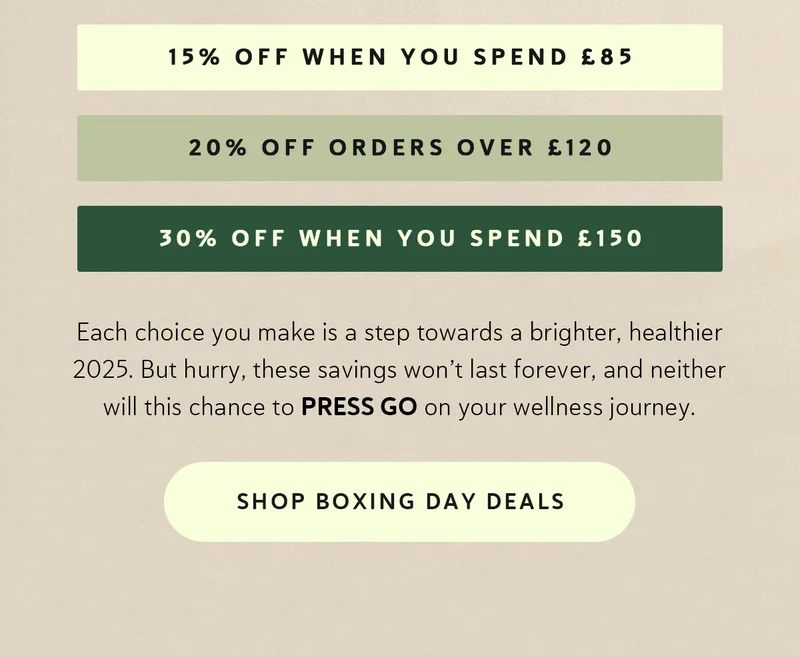 • 15% OFF orders over £85 • 20% OFF orders over £120 • 30% OFF orders over £150  |  Each choice you make is a step towards a brighter, healthier 2025.    But hurry, these savings won’t last forever, and neither will this chance to PRESS GO on your wellness journey.