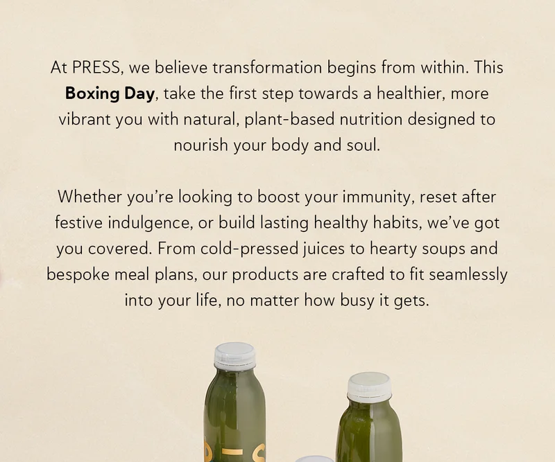 At PRESS, we believe transformation begins from within. This Boxing Day, take the first step towards a healthier, more vibrant you with natural, plant-based nutrition designed to nourish your body and soul.   Whether you’re looking to boost your immunity, reset after festive indulgence, or build lasting healthy habits, we’ve got you covered. From cold-pressed juices to hearty soups and bespoke meal plans, our products are crafted to fit seamlessly into your life, no matter how busy it gets.