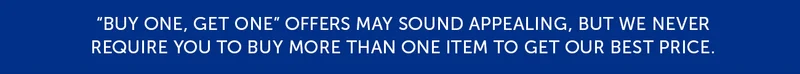 Buy one, get one offers may sounds appealing, but we never require you to buy more than one item to get our best price.