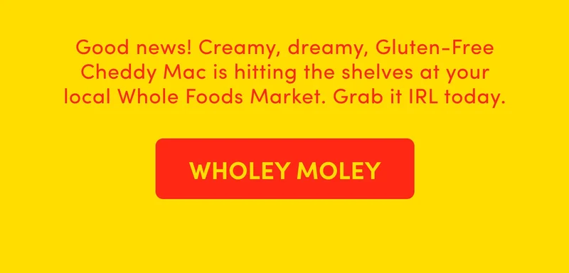 Good news! Creamy, dreamy, Gluten-Free Cheddy Mac is hitting the shelves at your local Whole Foods Market. Grab it IRL today.