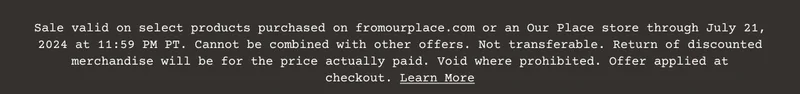 Sale valid on select products purchased on&nbsp;fromourplace.com&nbsp;or an Our Place store through July 21, 2024 at 11:59 PM PT. Cannot be combined with other offers. Not transferable. Return of discounted merchandise will be for the price actually paid. Void where prohibited. Offer applied at checkout.&nbsp;Learn More