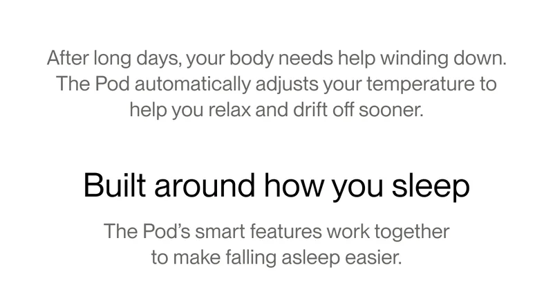 After long days, your body needs help winding down. The Pod automatically adjusts your temperature to help you relax and drift off sooner.