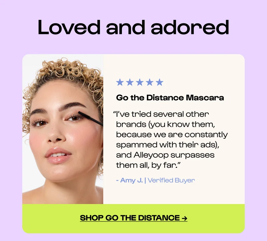 Loved and adored Go the Distance Mascara “I’ve tried several other brands (you know them, because we are constantly spammed with their ads), and Alleyoop surpasses them all, by far.” - Amy J. | Verified Buyer Click to Shop go the distance →