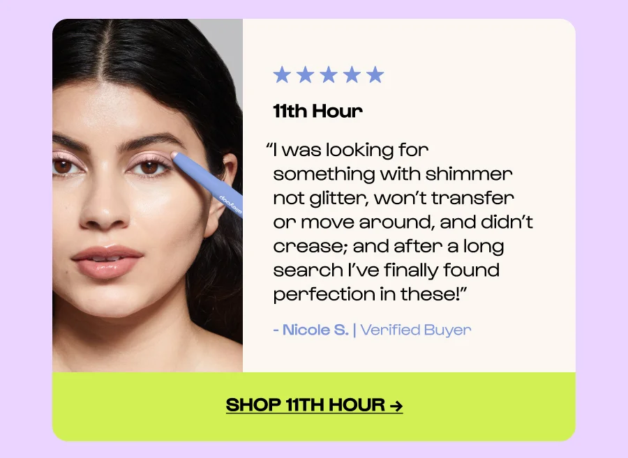11th Hour “I was looking for something with shimmer not glitter, won’t transfer or move around, and didn’t crease; and after a long search I’ve finally found perfection in these!” - Nicole S. | Verified Buyer Click to Shop 11th hour →