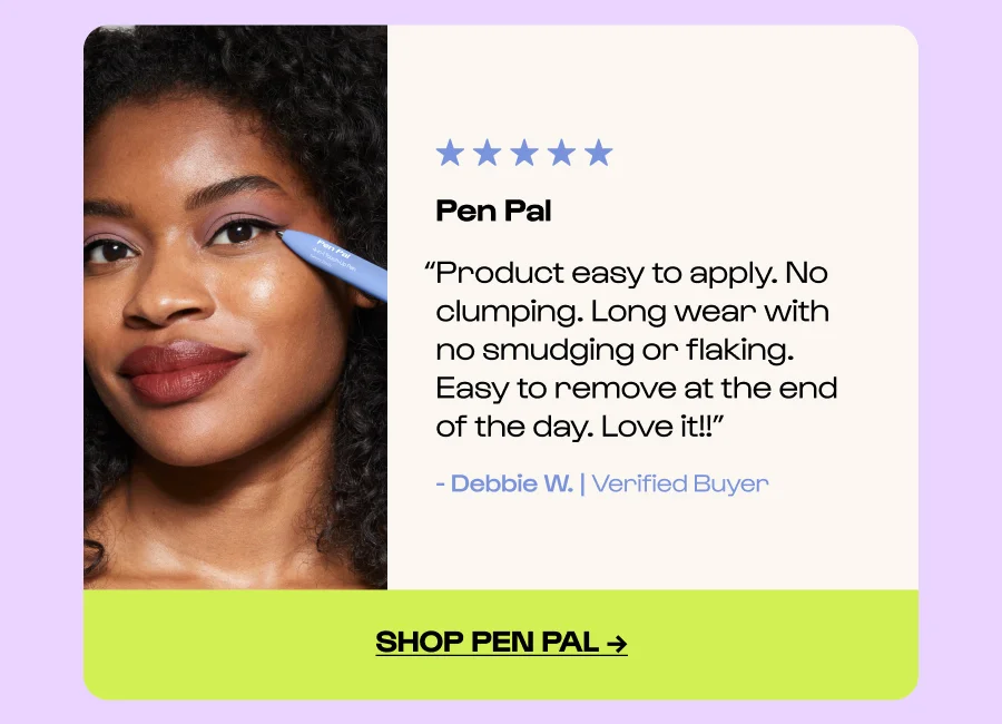 Pen Pal “Product easy to apply. No clumping. Long wear with no smudging or flaking. Easy to remove at the end of the day. Love it!!” - Debbie W. | Verified Buyer Click to Shop pen pal →