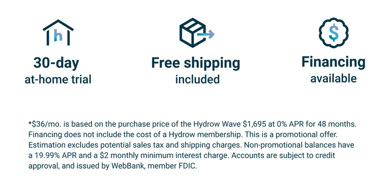 30-day at-home trial. Free shipping included. Financing available. *$36/mo. is based on the purchase price of the Hydrow Wave $1,695 at 0% APR for 48 months. Financing does not include the cost of a Hydrow membership. This is a promotional offer. Estimation excludes potential sales tax and shipping charges. Non-promotional balances have a 19.99% APR and a $2 monthly minimum interest charge. Accounts are subject to credit approval, and issued by WebBank, member FDIC.