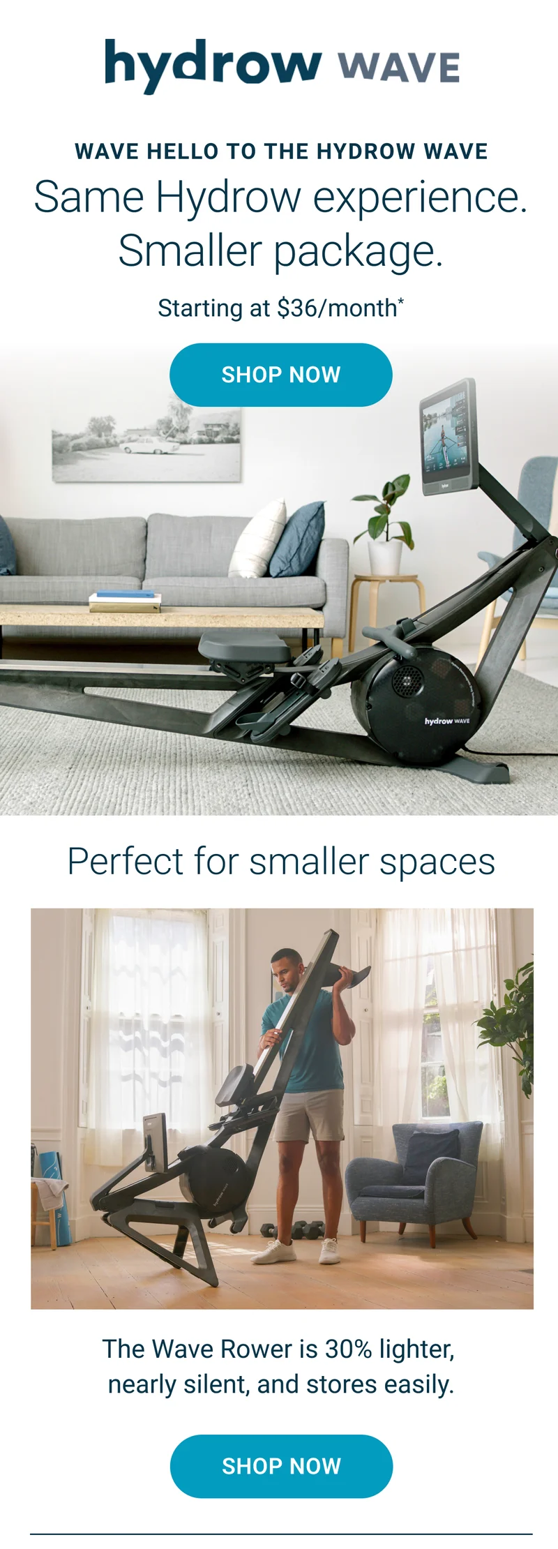 Wave hello to the Hydrow Wave. Starting at $36/month*. Shop Now. Perfect for smaller spaces. The Wave Rower is 30% lighter, nearly silent, and stores easily. Shop Now. 30-day at-home trial. Free shipping included. Financing available.