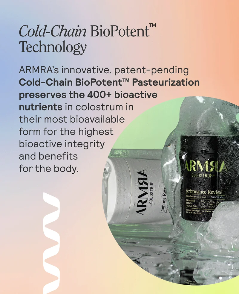 COLD-CHAIN BIOPOTENT™ PASTEURIZATION TECHNOLOGY ARMRA’s innovative, patent-pending Cold-Chain BioPotent™ Pasteurization preserves the 400+ bioactive nutrients in colostrum in their most bioavailable form for the highest bioactive integrity and benefits for the body.