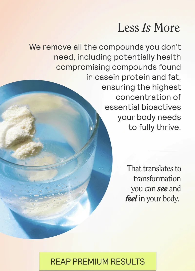 Less Is More We remove all the compounds you don’t need, including potentially health compromising compounds found in  casein protein and fat, ensuring the highest concentration of essential bioactives your body needs to fully thrive.  That translates to transformation you can see and feel in your body.