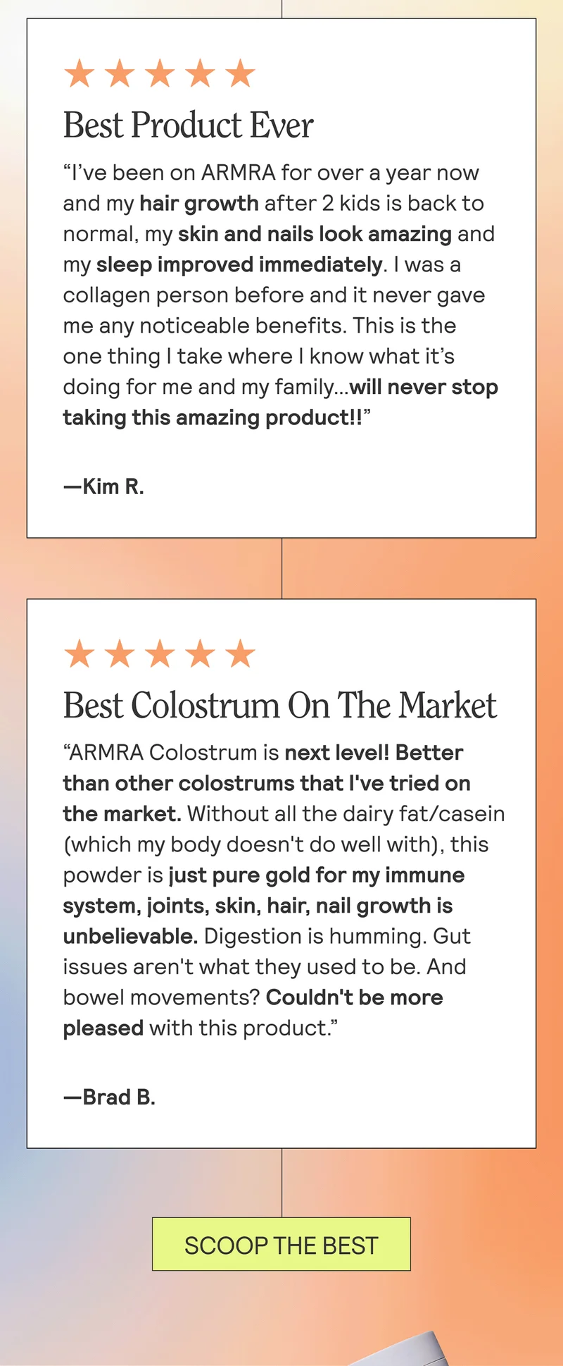 Best Product Ever “I’ve been on ARMRA for over a year now and my hair growth after 2 kids is back to normal, my skin and nails look amazing and my sleep improved immediately. I was a collagen person before and it never gave me any noticeable benefits. This is the one thing I take where I know what it’s doing for me and my family… Will never stop taking this amazing product!! —Kim R.  Best Colostrum On The Market “ARMRA Colostrum is next level! Better than other colostrums that I've tried on the market. Without all the dairy fat/casein (which my body doesn't do well with), this powder is just pure gold for my immune system, joints, skin, hair, nail growth is unbelievable. Digestion is humming. Gut issues aren't what they used to be. And bowel movements? My oh my. Couldn't be more pleased with this product.” —Brad B.