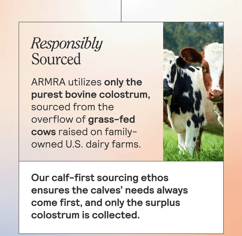 RESPONSIBLY SOURCED ARMRA utilizes only the purest bovine colostrum, sourced from the overflow of grass-fed cows raised on family-owned U.S. dairy farms. Our calf-first sourcing ethos ensures the calves’ needs always come first, and only the surplus colostrum is collected.